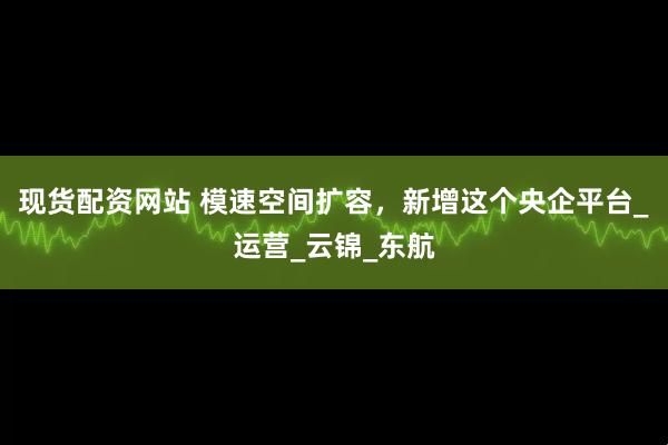 现货配资网站 模速空间扩容，新增这个央企平台_运营_云锦_东航