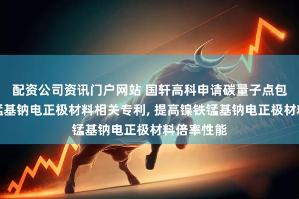 配资公司资讯门户网站 国轩高科申请碳量子点包覆的镍铁锰基钠电正极材料相关专利, 提高镍铁锰基钠电正极材料倍率性能