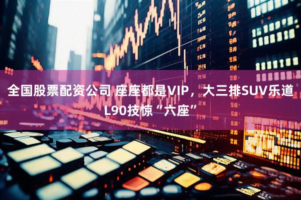 全国股票配资公司 座座都是VIP，大三排SUV乐道L90技惊“六座”