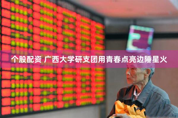 个股配资 广西大学研支团用青春点亮边陲星火