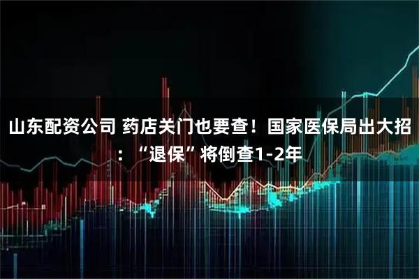 山东配资公司 药店关门也要查！国家医保局出大招：“退保”将倒查1-2年