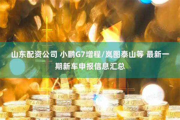 山东配资公司 小鹏G7增程/岚图泰山等 最新一期新车申报信息汇总