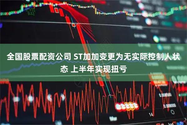 全国股票配资公司 ST加加变更为无实际控制人状态 上半年实现扭亏