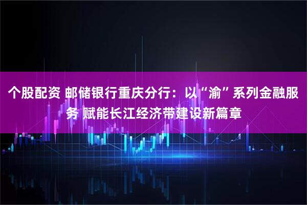 个股配资 邮储银行重庆分行：以“渝”系列金融服务 赋能长江经济带建设新篇章