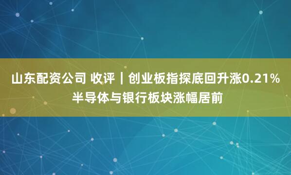山东配资公司 收评｜创业板指探底回升涨0.21% 半导体与银行板块涨幅居前