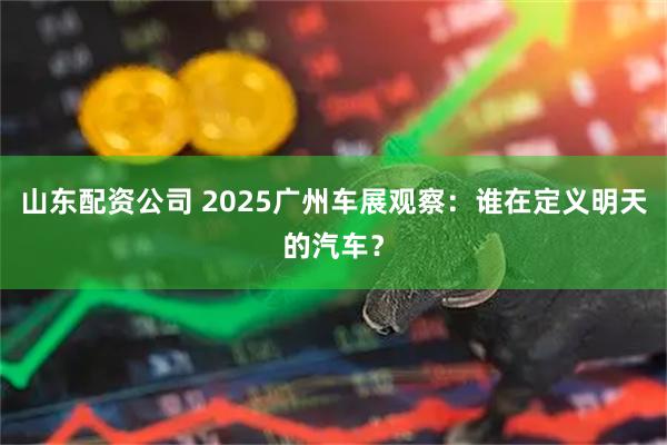 山东配资公司 2025广州车展观察：谁在定义明天的汽车？