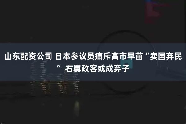 山东配资公司 日本参议员痛斥高市早苗“卖国弃民” 右翼政客或成弃子