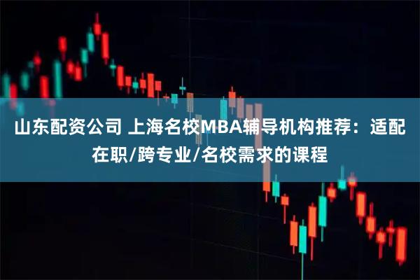 山东配资公司 上海名校MBA辅导机构推荐：适配在职/跨专业/名校需求的课程