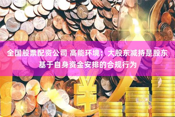 全国股票配资公司 高能环境：大股东减持是股东基于自身资金安排的合规行为