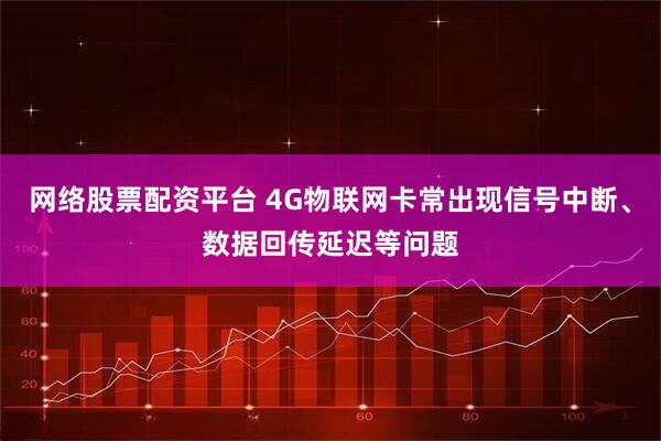 网络股票配资平台 4G物联网卡常出现信号中断、数据回传延迟等问题
