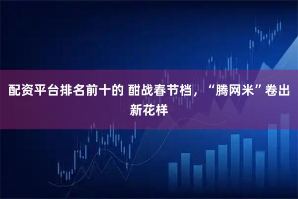 配资平台排名前十的 酣战春节档，“腾网米”卷出新花样