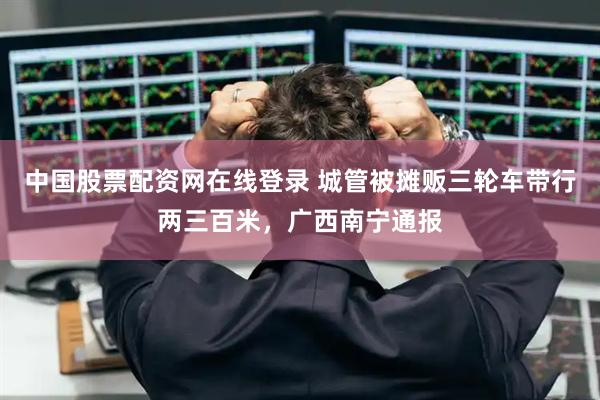 中国股票配资网在线登录 城管被摊贩三轮车带行两三百米，广西南宁通报