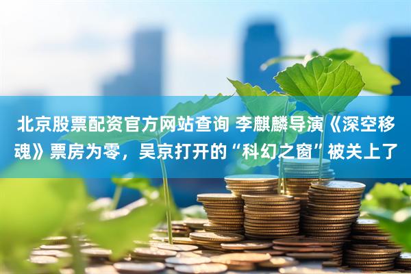 北京股票配资官方网站查询 李麒麟导演《深空移魂》票房为零，吴京打开的“科幻之窗”被关上了
