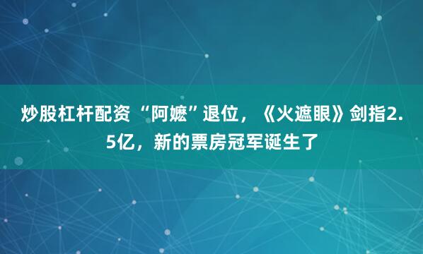 炒股杠杆配资 “阿嬷”退位，《火遮眼》剑指2.5亿，新的票房冠军诞生了